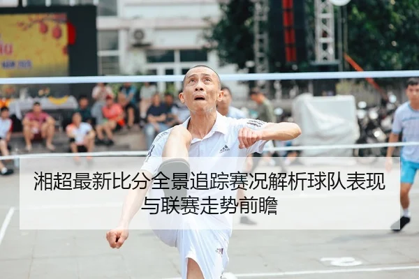 湘超最新比分全景追踪赛况解析球队表现与联赛走势前瞻