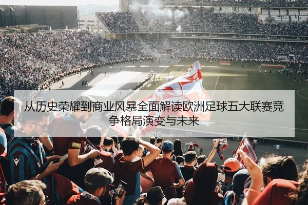 从历史荣耀到商业风暴全面解读欧洲足球五大联赛竞争格局演变与未来
